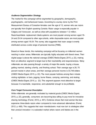 8
Audience Segmentation Strategy
The market for this campaign will be segmented by geographic, demographic,
psychographic, and behavioural bases. According to a survey done by the Print
Measurement Bureau of Canadian females over the age of 12, women who use razors
are typically from English speaking Canada. Razor usage is especially popular in
Calgary and Vancouver, as well as cities with populations between 1-2 million.
Razor/razorblade replacement blade systems are most popular among women aged 18-
24 and 25-34 compared to other age cohorts, while disposable razors are most popular
among women aged 18-24. This survey also suggested that razor usage is evenly
distributed across a wide range of personal incomes (PMB).
Based on these trends, this marketing campaign will be focusing on millennial women
residing in urban areas. Millennials are typically highly educated with liberal views. Their
digital usage is above the national average (CMDC Media Digest, 2015, p. 22), making
them an attractive segment to target due to their reachability and responsiveness. Many
millennials are also passing through a variety of major life events: buying a house,
getting married, starting a family, and finishing school. Their average age is 26, 75
percent reside in urban areas, and their average personal income is 33,748 dollars
(CMDC Media Digest, 2015, p. 22). The most popular hobbies among them include
visiting nightclubs or bars, jogging, home fitness, camping, swimming, and skating
(CMDC Media Digest, 2015, p. 22). This segment appears most attractive to target
because it is reachable, responsive, and substantial enough to be profitable.
Core Target Consumer Description
While millennials are generally motivated by material goods (CMDC Media Digest,
2015, p. 22), generally, consumers are becoming less willing to pay more for innovative
shaving technology (Ferrel, 2012, p. 481). Evidence shows that most women like less
expensive three-blade razors when compared to more advanced alternatives (Ferrel,
2012, p. 488). This suggests that razor manufacturers must now turn to strategies other
than product innovation in a saturated market where razors and blades are in the
 
