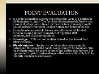 POINT EVALUATION
   In a point evaluation system, you express the value of a particular
    job in monetary terms. You first identify compensable factors that
    a group of jobs possess. Based on these factors, you assign points
    that numerically represent the description and range of the job.
   Examples of compensable factors are skills required, level of
    decision-making authority, number of reporting staff
    members, and working conditions.
   Advantage This method is often viewed as less biased than
    other methods .
   Disadvantages Subjective decisions about compensable
    factors and the associated points assigned might be dominate. The
    job evaluator must be aware of biases and ensure that they are not
    represented in points assigned to jobs that are traditionally held by
    minority and female employees.
 