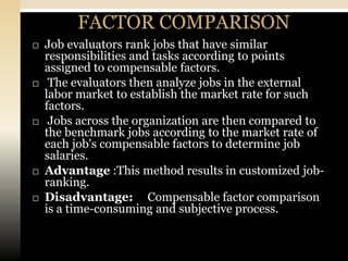 FACTOR COMPARISON
   Job evaluators rank jobs that have similar
    responsibilities and tasks according to points
    assigned to compensable factors.
    The evaluators then analyze jobs in the external
    labor market to establish the market rate for such
    factors.
    Jobs across the organization are then compared to
    the benchmark jobs according to the market rate of
    each job's compensable factors to determine job
    salaries.
   Advantage :This method results in customized job-
    ranking.
   Disadvantage: Compensable factor comparison
    is a time-consuming and subjective process.
 
