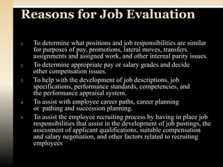 Reasons for Job Evaluation

1.   To determine what positions and job responsibilities are similar
     for purposes of pay, promotions, lateral moves, transfers.
     assignments and assigned work, and other internal parity issues.
2.   To determine appropriate pay or salary grades and decide
     other compensation issues.
3.   To help with the development of job descriptions, job
     specifications, performance standards, competencies, and
     the performance appraisal system.
4.   To assist with employee career paths, career planning
     or pathing and succession planning.
5.   To assist the employee recruiting process by having in place job
     responsibilities that assist in the development of job postings, the
     assessment of applicant qualifications, suitable compensation
     and salary negotiation, and other factors related to recruiting
     employees
 
