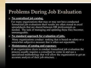 Problems During Job Evaluation
   No centralized job catalog.
    For many organizations that may or may not have conducted
    formalized job evaluations their results are often stored in excel
    spreadsheets that are shared between HR professionals as
    needed. The task of managing and updating these files becomes
    unmanageable.
   No standard approach for evaluation of jobs.
     Many organizations conduct ranking that is based on salary or a
    somewhat subjective measure that is often not repeatable.
   Maintenance of catalog and expenses:
    If an organization elects to conduct formalized job evaluation the
    process usually requires a consultant to come in and use a
    specialized methodology that will allow the organization to get an
    accurate analysis of their job structure. .
 