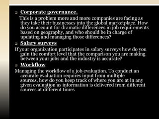   Corporate governance.
   This is a problem more and more companies are facing as
   they take their businesses into the global marketplace. How
   do you account for dramatic differences in job requirements
   based on geography, and who should be in charge of
   updating and managing those differences?
 Salary surveys

If your organization participates in salary surveys how do you
   gain the comfort level that the comparison you are making
   between your jobs and the industry is accurate?
 Workflow

Managing the workflow of a job evaluation. To conduct an
   accurate evaluation requires input from multiple
   sources, how do you keep track of where you are at in any
   given evaluation as information is delivered from different
   sources at different times
 