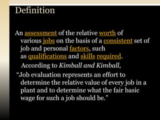 Definition

An assessment of the relative worth of
 various jobs on the basis of a consistent set of
 job and personal factors, such
 as qualifications and skills required.
  According to Kimball and Kimball,
“Job evaluation represents an effort to
 determine the relative value of every job in a
 plant and to determine what the fair basic
 wage for such a job should be.”
 