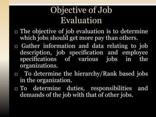 Objective of Job
                 Evaluation
   The objective of job evaluation is to determine
    which jobs should get more pay than others.
    Gather information and data relating to job
    description, job specification and employee
    specifications of various jobs in the
    organizations.
     To determine the hierarchy/Rank based jobs
    in the organization.
   To determine duties, responsibilities and
    demands of the job with that of other jobs.
 