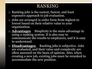 RANKING
   Ranking jobs is the easiest, fastest, and least
    expensive approach to job evaluation.
   Jobs are arranged in order form from highest to
    lowest based on their relative value to your
    organization.
   Advantages Simplicity is the main advantage in
    using a ranking system. It is also easy to
    communicate the results to employees, and it is easy
    to understand.
   Disadvantages Ranking jobs is subjective. Jobs
    are evaluated, and their value and complexity are
    often assessed on the basis of opinion. Also, when
    creating a new job, existing jobs must be reranked to
    accommodate the new position.
 
