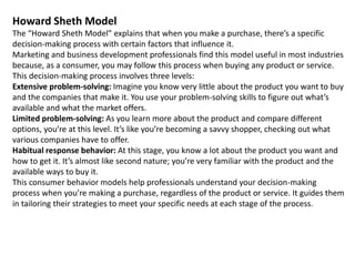 Howard Sheth Model
The “Howard Sheth Model” explains that when you make a purchase, there’s a specific
decision-making process with certain factors that influence it.
Marketing and business development professionals find this model useful in most industries
because, as a consumer, you may follow this process when buying any product or service.
This decision-making process involves three levels:
Extensive problem-solving: Imagine you know very little about the product you want to buy
and the companies that make it. You use your problem-solving skills to figure out what’s
available and what the market offers.
Limited problem-solving: As you learn more about the product and compare different
options, you’re at this level. It’s like you’re becoming a savvy shopper, checking out what
various companies have to offer.
Habitual response behavior: At this stage, you know a lot about the product you want and
how to get it. It’s almost like second nature; you’re very familiar with the product and the
available ways to buy it.
This consumer behavior models help professionals understand your decision-making
process when you’re making a purchase, regardless of the product or service. It guides them
in tailoring their strategies to meet your specific needs at each stage of the process.
 