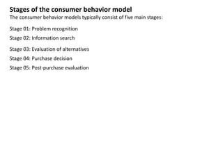 Stages of the consumer behavior model
The consumer behavior models typically consist of five main stages:
Stage 01: Problem recognition
Stage 02: Information search
Stage 03: Evaluation of alternatives
Stage 04: Purchase decision
Stage 05: Post-purchase evaluation
 