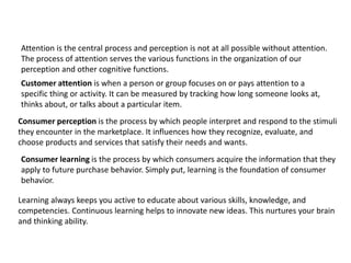 Attention is the central process and perception is not at all possible without attention.
The process of attention serves the various functions in the organization of our
perception and other cognitive functions.
Customer attention is when a person or group focuses on or pays attention to a
specific thing or activity. It can be measured by tracking how long someone looks at,
thinks about, or talks about a particular item.
Consumer perception is the process by which people interpret and respond to the stimuli
they encounter in the marketplace. It influences how they recognize, evaluate, and
choose products and services that satisfy their needs and wants.
Consumer learning is the process by which consumers acquire the information that they
apply to future purchase behavior. Simply put, learning is the foundation of consumer
behavior.
Learning always keeps you active to educate about various skills, knowledge, and
competencies. Continuous learning helps to innovate new ideas. This nurtures your brain
and thinking ability.
 