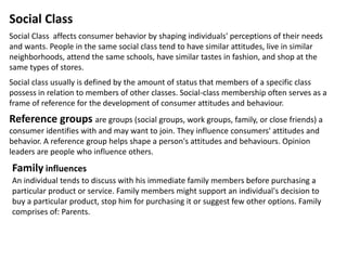 Social Class
Social Class affects consumer behavior by shaping individuals' perceptions of their needs
and wants. People in the same social class tend to have similar attitudes, live in similar
neighborhoods, attend the same schools, have similar tastes in fashion, and shop at the
same types of stores.
Social class usually is defined by the amount of status that members of a specific class
possess in relation to members of other classes. Social-class membership often serves as a
frame of reference for the development of consumer attitudes and behaviour.
Reference groups are groups (social groups, work groups, family, or close friends) a
consumer identifies with and may want to join. They influence consumers' attitudes and
behavior. A reference group helps shape a person's attitudes and behaviours. Opinion
leaders are people who influence others.
An individual tends to discuss with his immediate family members before purchasing a
particular product or service. Family members might support an individual's decision to
buy a particular product, stop him for purchasing it or suggest few other options. Family
comprises of: Parents.
Family influences
 