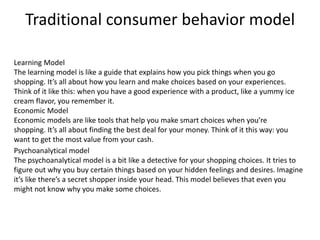 Traditional consumer behavior model
Learning Model
The learning model is like a guide that explains how you pick things when you go
shopping. It’s all about how you learn and make choices based on your experiences.
Think of it like this: when you have a good experience with a product, like a yummy ice
cream flavor, you remember it.
Economic Model
Economic models are like tools that help you make smart choices when you’re
shopping. It’s all about finding the best deal for your money. Think of it this way: you
want to get the most value from your cash.
Psychoanalytical model
The psychoanalytical model is a bit like a detective for your shopping choices. It tries to
figure out why you buy certain things based on your hidden feelings and desires. Imagine
it’s like there’s a secret shopper inside your head. This model believes that even you
might not know why you make some choices.
 