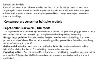 Sociocultural Models
Sociocultural consumer behavior models are like the puzzle pieces that make up your
shopping decisions. They focus on how your family, friends, and the world around you
influence what you choose to buy. Imagine you’re like a sponge, soaking up ideas from
your surroundings.
Contemporary consumer behavior models
Engel-Kollat-Blackwell (EKB) Model
The Engel-Kollat-Blackwell (EKB) model is like a roadmap for your shopping journey. It helps
you understand all the steps you go through when deciding to buy something.
Recognizing a problem: First, you realize that you need or want something, like a new
phone or a pair of shoes. This model acknowledges that you’re like a detective, searching
for what’s missing in your life.
Gathering information: Next, you start gathering facts, like reading reviews or asking
friends for advice. It’s like you’re collecting clues to solve a mystery.
Evaluating options: You compare different products, considering things like features, prices,
and quality. This step is a bit like being a judge at a talent show, trying to find the best
contestant.
 