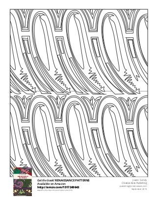 Get the book! RENAISSANCE PATTERNS
Available on Amazon
http://amzn.com/1517249643
Adapted from “Grammar of Ornament” by Owen Jones (1856)
Joann Sondy
Creative Aces Publishing
publishing@creativeaces.com
September 2015
COLORING BOOK
RENAISSANCE
PATTERNS
CREATIVE ACES PUBLISHING—CHICAGO, IL
COLORED PENCILS
RECOMMENDED
oring and doodling are the new “mediation.”
anywhere–there is no right or wrong.
olor outside the lines, if you wish.
atterns to choose, varying in complexity.
 