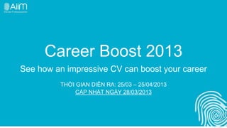 Career Boost 2013
See how an impressive CV can boost your career
         THỜI GIAN DIỄN RA: 25/03 – 25/04/2013
              CẬP NHẬT NGÀY 28/03/2013
 