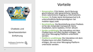 Vorteile
18
Chatbots und
Sprachassistenten
Einführung
• Konversation: CUIs bieten, durch Nutzung
geschriebener oder gesprochener Sprache,
einen natürlicheren Zugang zu Informationen.
• Kontext: Es finden keine Kontextwechsel (z.B.
unterschiedliche Bedienparadigmen bei
mobilen Apps) statt.
• Bereitstellung: Die Bereitstellung eines Chatbots
ist für den Anwender transparent. Keine
Installation, keine Updates, immer aktuell.
• Geräte-unabhängig: Die Interaktion mit dem
Chatbot kann mit allen Geräten erfolgen, die
von einer Messaging-Plattform unterstützt
werden.
• Plattform-unabhängig: Die Interaktion mit dem
Chatbot kann mit allen Plattformen
erfolgen, die von einer Messaging-Plattform
unterstützt werden.
 