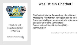 Was ist ein Chatbot?
4
Chatbots und
Sprachassistenten
Einführung
Ein Chatbot ist eine Anwendung, die oft über
Messaging-Plattformen verfügbar ist und eine
Form von Intelligenz verwendet, die mit einem
Benutzer über eine Schnittstelle -
Conversational User Unterface (CUI) -
kommuniziert
Joe Mayo, Programming the Microsoft Bot Framework
 