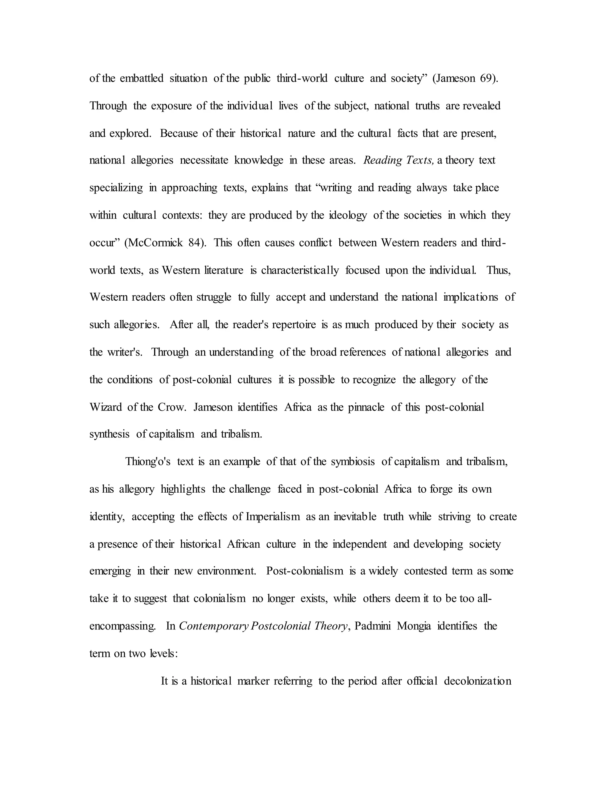 of the embattled situation of the public third-world culture and society” (Jameson 69).
Through the exposure of the individual lives of the subject, national truths are revealed
and explored. Because of their historical nature and the cultural facts that are present,
national allegories necessitate knowledge in these areas. Reading Texts, a theory text
specializing in approaching texts, explains that “writing and reading always take place
within cultural contexts: they are produced by the ideology of the societies in which they
occur” (McCormick 84). This often causes conflict between Western readers and third-
world texts, as Western literature is characteristically focused upon the individual. Thus,
Western readers often struggle to fully accept and understand the national implications of
such allegories. After all, the reader's repertoire is as much produced by their society as
the writer's. Through an understanding of the broad references of national allegories and
the conditions of post-colonial cultures it is possible to recognize the allegory of the
Wizard of the Crow. Jameson identifies Africa as the pinnacle of this post-colonial
synthesis of capitalism and tribalism.
Thiong'o's text is an example of that of the symbiosis of capitalism and tribalism,
as his allegory highlights the challenge faced in post-colonial Africa to forge its own
identity, accepting the effects of Imperialism as an inevitable truth while striving to create
a presence of their historical African culture in the independent and developing society
emerging in their new environment. Post-colonialism is a widely contested term as some
take it to suggest that colonialism no longer exists, while others deem it to be too all-
encompassing. In Contemporary Postcolonial Theory, Padmini Mongia identifies the
term on two levels:
It is a historical marker referring to the period after official decolonization
 