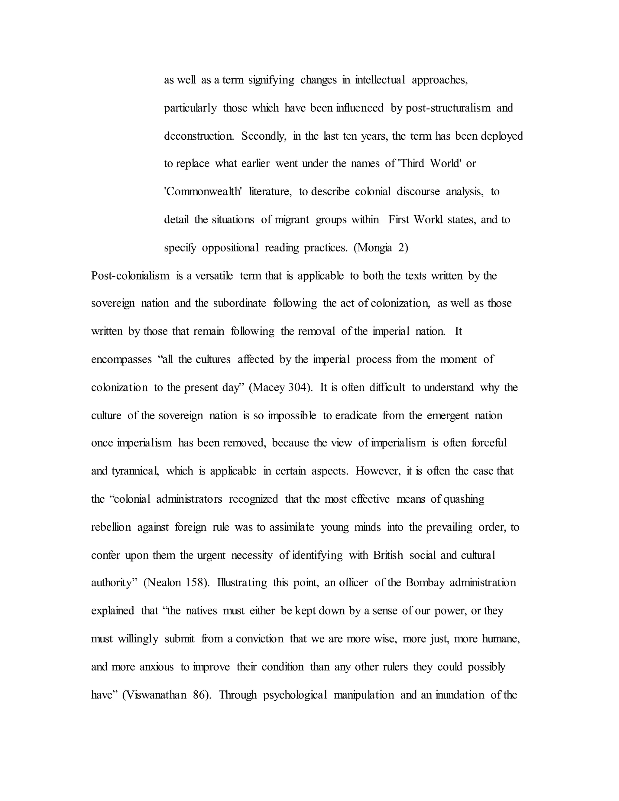 as well as a term signifying changes in intellectual approaches,
particularly those which have been influenced by post-structuralism and
deconstruction. Secondly, in the last ten years, the term has been deployed
to replace what earlier went under the names of 'Third World' or
'Commonwealth' literature, to describe colonial discourse analysis, to
detail the situations of migrant groups within First World states, and to
specify oppositional reading practices. (Mongia 2)
Post-colonialism is a versatile term that is applicable to both the texts written by the
sovereign nation and the subordinate following the act of colonization, as well as those
written by those that remain following the removal of the imperial nation. It
encompasses “all the cultures affected by the imperial process from the moment of
colonization to the present day” (Macey 304). It is often difficult to understand why the
culture of the sovereign nation is so impossible to eradicate from the emergent nation
once imperialism has been removed, because the view of imperialism is often forceful
and tyrannical, which is applicable in certain aspects. However, it is often the case that
the “colonial administrators recognized that the most effective means of quashing
rebellion against foreign rule was to assimilate young minds into the prevailing order, to
confer upon them the urgent necessity of identifying with British social and cultural
authority” (Nealon 158). Illustrating this point, an officer of the Bombay administration
explained that “the natives must either be kept down by a sense of our power, or they
must willingly submit from a conviction that we are more wise, more just, more humane,
and more anxious to improve their condition than any other rulers they could possibly
have” (Viswanathan 86). Through psychological manipulation and an inundation of the
 