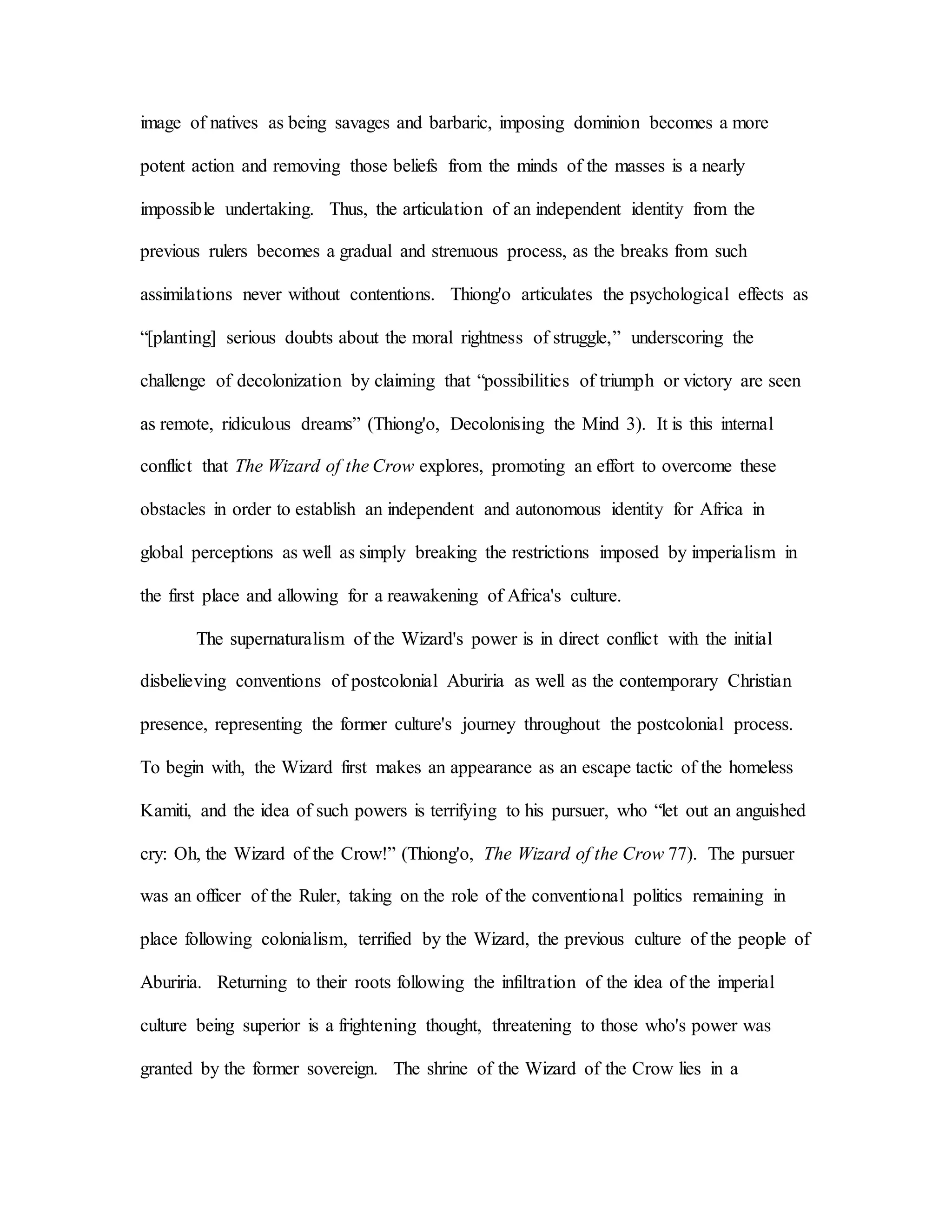 image of natives as being savages and barbaric, imposing dominion becomes a more
potent action and removing those beliefs from the minds of the masses is a nearly
impossible undertaking. Thus, the articulation of an independent identity from the
previous rulers becomes a gradual and strenuous process, as the breaks from such
assimilations never without contentions. Thiong'o articulates the psychological effects as
“[planting] serious doubts about the moral rightness of struggle,” underscoring the
challenge of decolonization by claiming that “possibilities of triumph or victory are seen
as remote, ridiculous dreams” (Thiong'o, Decolonising the Mind 3). It is this internal
conflict that The Wizard of the Crow explores, promoting an effort to overcome these
obstacles in order to establish an independent and autonomous identity for Africa in
global perceptions as well as simply breaking the restrictions imposed by imperialism in
the first place and allowing for a reawakening of Africa's culture.
The supernaturalism of the Wizard's power is in direct conflict with the initial
disbelieving conventions of postcolonial Aburiria as well as the contemporary Christian
presence, representing the former culture's journey throughout the postcolonial process.
To begin with, the Wizard first makes an appearance as an escape tactic of the homeless
Kamiti, and the idea of such powers is terrifying to his pursuer, who “let out an anguished
cry: Oh, the Wizard of the Crow!” (Thiong'o, The Wizard of the Crow 77). The pursuer
was an officer of the Ruler, taking on the role of the conventional politics remaining in
place following colonialism, terrified by the Wizard, the previous culture of the people of
Aburiria. Returning to their roots following the infiltration of the idea of the imperial
culture being superior is a frightening thought, threatening to those who's power was
granted by the former sovereign. The shrine of the Wizard of the Crow lies in a
 