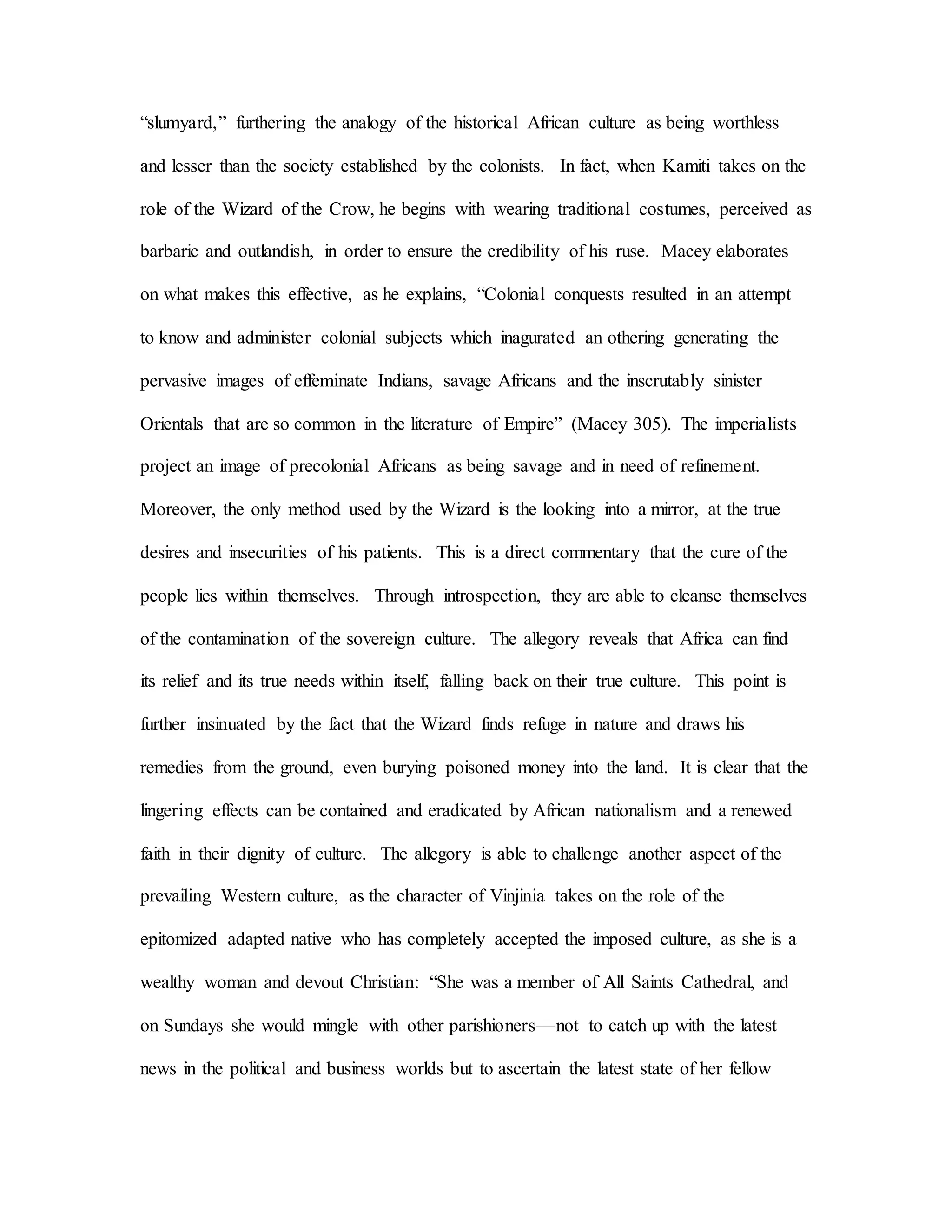 “slumyard,” furthering the analogy of the historical African culture as being worthless
and lesser than the society established by the colonists. In fact, when Kamiti takes on the
role of the Wizard of the Crow, he begins with wearing traditional costumes, perceived as
barbaric and outlandish, in order to ensure the credibility of his ruse. Macey elaborates
on what makes this effective, as he explains, “Colonial conquests resulted in an attempt
to know and administer colonial subjects which inagurated an othering generating the
pervasive images of effeminate Indians, savage Africans and the inscrutably sinister
Orientals that are so common in the literature of Empire” (Macey 305). The imperialists
project an image of precolonial Africans as being savage and in need of refinement.
Moreover, the only method used by the Wizard is the looking into a mirror, at the true
desires and insecurities of his patients. This is a direct commentary that the cure of the
people lies within themselves. Through introspection, they are able to cleanse themselves
of the contamination of the sovereign culture. The allegory reveals that Africa can find
its relief and its true needs within itself, falling back on their true culture. This point is
further insinuated by the fact that the Wizard finds refuge in nature and draws his
remedies from the ground, even burying poisoned money into the land. It is clear that the
lingering effects can be contained and eradicated by African nationalism and a renewed
faith in their dignity of culture. The allegory is able to challenge another aspect of the
prevailing Western culture, as the character of Vinjinia takes on the role of the
epitomized adapted native who has completely accepted the imposed culture, as she is a
wealthy woman and devout Christian: “She was a member of All Saints Cathedral, and
on Sundays she would mingle with other parishioners—not to catch up with the latest
news in the political and business worlds but to ascertain the latest state of her fellow
 
