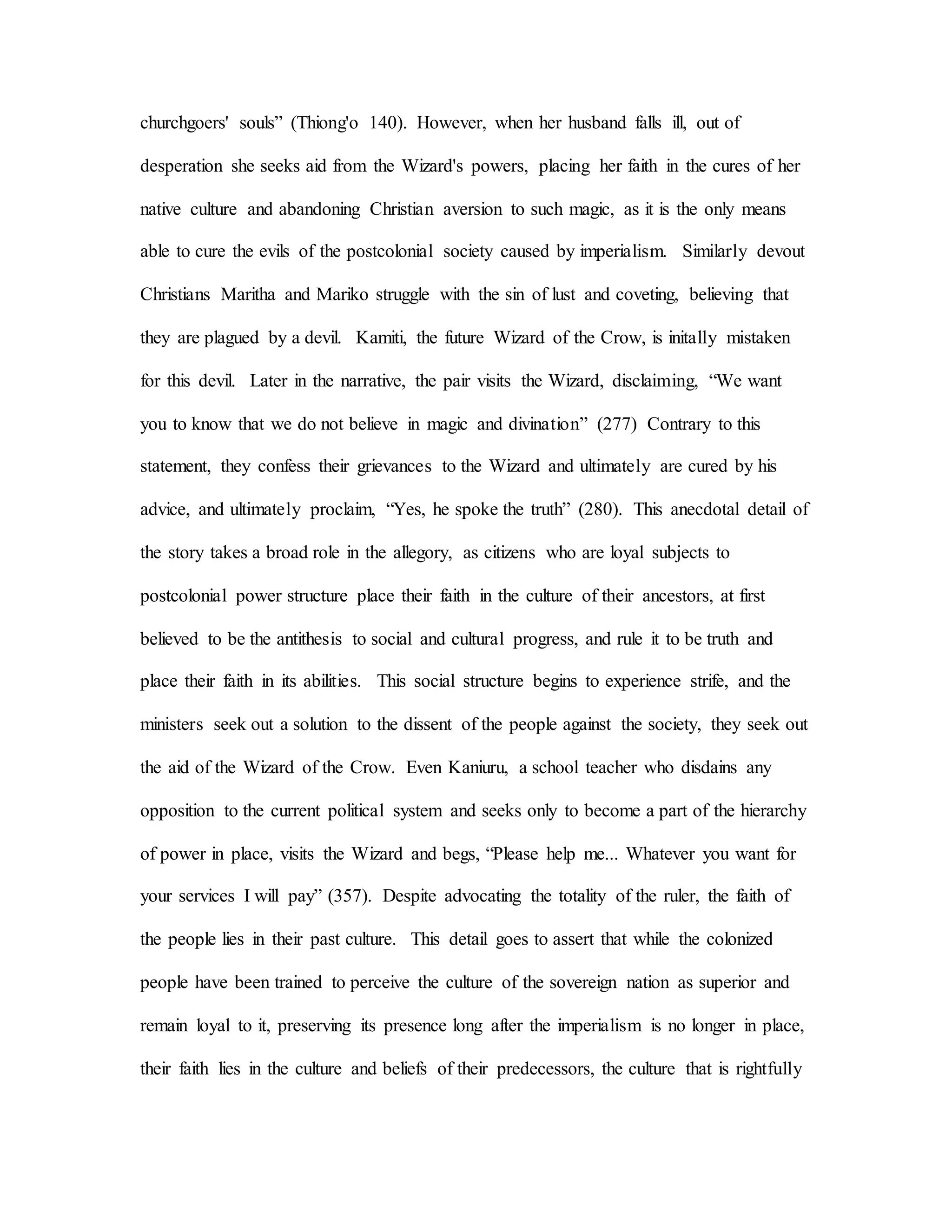 churchgoers' souls” (Thiong'o 140). However, when her husband falls ill, out of
desperation she seeks aid from the Wizard's powers, placing her faith in the cures of her
native culture and abandoning Christian aversion to such magic, as it is the only means
able to cure the evils of the postcolonial society caused by imperialism. Similarly devout
Christians Maritha and Mariko struggle with the sin of lust and coveting, believing that
they are plagued by a devil. Kamiti, the future Wizard of the Crow, is initally mistaken
for this devil. Later in the narrative, the pair visits the Wizard, disclaiming, “We want
you to know that we do not believe in magic and divination” (277) Contrary to this
statement, they confess their grievances to the Wizard and ultimately are cured by his
advice, and ultimately proclaim, “Yes, he spoke the truth” (280). This anecdotal detail of
the story takes a broad role in the allegory, as citizens who are loyal subjects to
postcolonial power structure place their faith in the culture of their ancestors, at first
believed to be the antithesis to social and cultural progress, and rule it to be truth and
place their faith in its abilities. This social structure begins to experience strife, and the
ministers seek out a solution to the dissent of the people against the society, they seek out
the aid of the Wizard of the Crow. Even Kaniuru, a school teacher who disdains any
opposition to the current political system and seeks only to become a part of the hierarchy
of power in place, visits the Wizard and begs, “Please help me... Whatever you want for
your services I will pay” (357). Despite advocating the totality of the ruler, the faith of
the people lies in their past culture. This detail goes to assert that while the colonized
people have been trained to perceive the culture of the sovereign nation as superior and
remain loyal to it, preserving its presence long after the imperialism is no longer in place,
their faith lies in the culture and beliefs of their predecessors, the culture that is rightfully
 