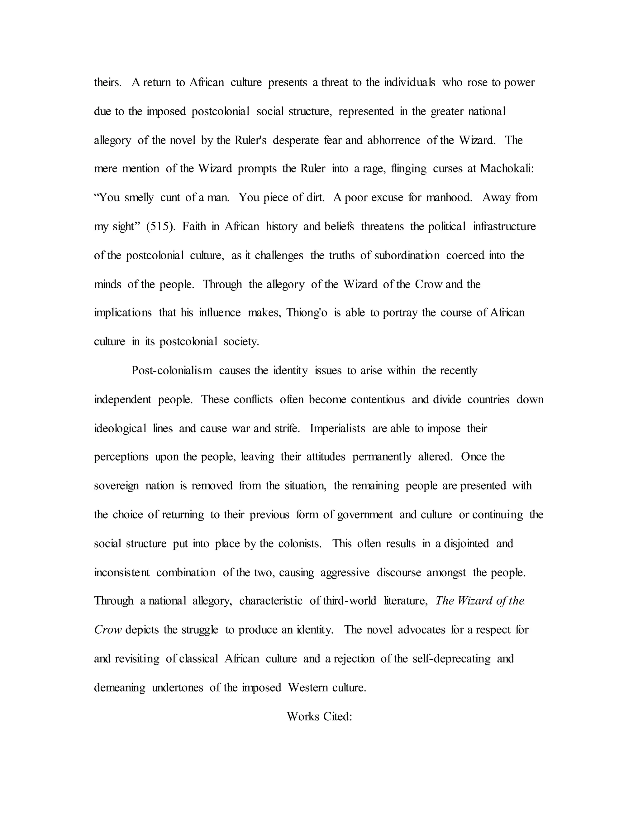 theirs. A return to African culture presents a threat to the individuals who rose to power
due to the imposed postcolonial social structure, represented in the greater national
allegory of the novel by the Ruler's desperate fear and abhorrence of the Wizard. The
mere mention of the Wizard prompts the Ruler into a rage, flinging curses at Machokali:
“You smelly cunt of a man. You piece of dirt. A poor excuse for manhood. Away from
my sight” (515). Faith in African history and beliefs threatens the political infrastructure
of the postcolonial culture, as it challenges the truths of subordination coerced into the
minds of the people. Through the allegory of the Wizard of the Crow and the
implications that his influence makes, Thiong'o is able to portray the course of African
culture in its postcolonial society.
Post-colonialism causes the identity issues to arise within the recently
independent people. These conflicts often become contentious and divide countries down
ideological lines and cause war and strife. Imperialists are able to impose their
perceptions upon the people, leaving their attitudes permanently altered. Once the
sovereign nation is removed from the situation, the remaining people are presented with
the choice of returning to their previous form of government and culture or continuing the
social structure put into place by the colonists. This often results in a disjointed and
inconsistent combination of the two, causing aggressive discourse amongst the people.
Through a national allegory, characteristic of third-world literature, The Wizard of the
Crow depicts the struggle to produce an identity. The novel advocates for a respect for
and revisiting of classical African culture and a rejection of the self-deprecating and
demeaning undertones of the imposed Western culture.
Works Cited:
 