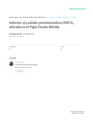 See	discussions,	stats,	and	author	profiles	for	this	publication	at:	http://www.researchgate.net/publication/277710863
Informe	2/4	asfalto	pavimentadora	ONICA,
ubicada	en	el	Vigía	Estado	Mérida
TECHNICAL	REPORT	·	SEPTEMBER	2014
DOI:	10.13140/RG.2.1.3355.9200
DOWNLOADS
4
VIEW
1
1	AUTHOR:
Osman	Vielma
University	of	the	Andes	(Venezuela)
6	PUBLICATIONS			0	CITATIONS			
SEE	PROFILE
Available	from:	Osman	Vielma
Retrieved	on:	27	June	2015
 