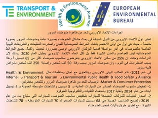 ‫المرور‬ ‫ضوضاء‬ ‫ظاهرة‬ ‫من‬ ‫للحد‬ ‫االوروبي‬ ‫االتحاد‬ ‫اجراءات‬
‫تعتبر‬‫دول‬‫االتحاد‬‫االوروبي‬‫من‬‫الدول‬‫السباقة‬‫في‬‫بحث‬‫مشاكل‬‫الضوضاء‬‫بصورة‬‫عامة‬‫وضوضاء‬‫المرور‬‫بصورة‬
‫خاصة‬،‫حيث‬‫هي‬‫اول‬‫من‬‫اولى‬‫االهتمام‬‫بانشاء‬‫الخرائط‬‫الضوضائية‬‫للمدن‬‫واصدرت‬‫التعليمات‬‫والتشريعا‬‫ت‬‫البيئية‬
‫الخاصة‬،‫بالضوضاء‬‫في‬‫أخر‬‫مواصفة‬‫قدمها‬‫البرلمان‬‫االوروبي‬‫اوصى‬‫بضرورة‬‫تحديث‬‫واكمال‬‫جميع‬‫الخرا‬‫ئط‬
‫الضوضائية‬‫ليس‬‫للعواصم‬‫والمدن‬‫الكبيرة‬‫فقط‬‫بل‬‫لكل‬‫انحاء‬‫االتحاد‬‫االوروبي‬‫بحلول‬‫العام‬2020.‫وذلك‬‫الن‬
‫الدراسات‬‫وجدت‬‫ان‬25%‫من‬‫سكان‬‫االتحاد‬‫االوروبي‬‫يتعرضون‬‫لمناسيب‬‫ضوضاء‬‫اكثر‬‫من‬65‫ديسيبل‬‫أ‬‫وهذا‬
‫يسبب‬‫اضطرابات‬‫في‬‫النوم‬،‫وان‬‫ضوضاء‬‫المرور‬‫يسبب‬‫وفاة‬50‫الف‬‫شخص‬‫وإصابة‬250‫الف‬‫شخص‬‫بامراض‬
‫قلبية‬‫سنويا‬.
‫في‬‫عام‬2011،‫قدم‬‫المكتب‬‫البيئي‬‫االوروبي‬‫وبالتعاون‬‫مع‬‫لجان‬‫ومنظمات‬‫مثل‬Health & Environment
Alliance‫و‬Environmental Public Health & Food Safety‫و‬Transport & Tourism‫و‬Internal
Market & Consumer Protection،‫توصيات‬‫للحد‬‫من‬‫ظاهرة‬‫ضوضاء‬‫المرور‬‫وتتلخص‬‫بخطوتين‬:
1-‫تخفيض‬‫منسوب‬‫الضوضاء‬‫الصادر‬‫من‬‫السيارات‬‫العادية‬‫بـ‬3‫ديسيبل‬‫والشاحنات‬‫متوسطة‬‫الحمولة‬‫بـ‬4‫ديسيبل‬
‫ابتداء‬‫من‬‫عام‬2014‫ولغاية‬2017‫باستخدام‬‫التقنيات‬‫والتكنولوجية‬‫المتوفرة‬.
2-‫اصدار‬‫تعليمات‬‫للشركات‬‫المصنعة‬‫للسيارات‬‫بتخفيض‬‫مناسيب‬‫الضوضاء‬‫للسيارات‬‫التي‬‫ستب‬‫اع‬‫بدء‬‫من‬‫عام‬
2019‫وتصبح‬‫المناسيب‬‫الجديدة‬‫هي‬68‫ديسيبل‬‫للسيارات‬،‫الصغيرة‬70‫للسيارات‬‫المتوسطة‬‫و‬78‫للشاحنات‬
‫الكبيرة‬،‫مع‬‫تطوير‬‫طرق‬‫وآليات‬‫فحص‬‫الضوضاء‬
 
