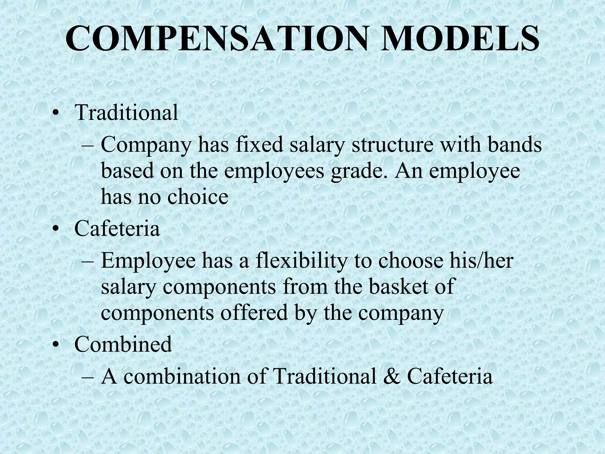 COMPENSATION MODELS Traditional Company has fixed salary structure with bands based on the employees grade. An employee has no choice Cafeteria Employee has a flexibility to choose his/her salary components from the basket of components offered by the company Combined A combination of Traditional & Cafeteria 