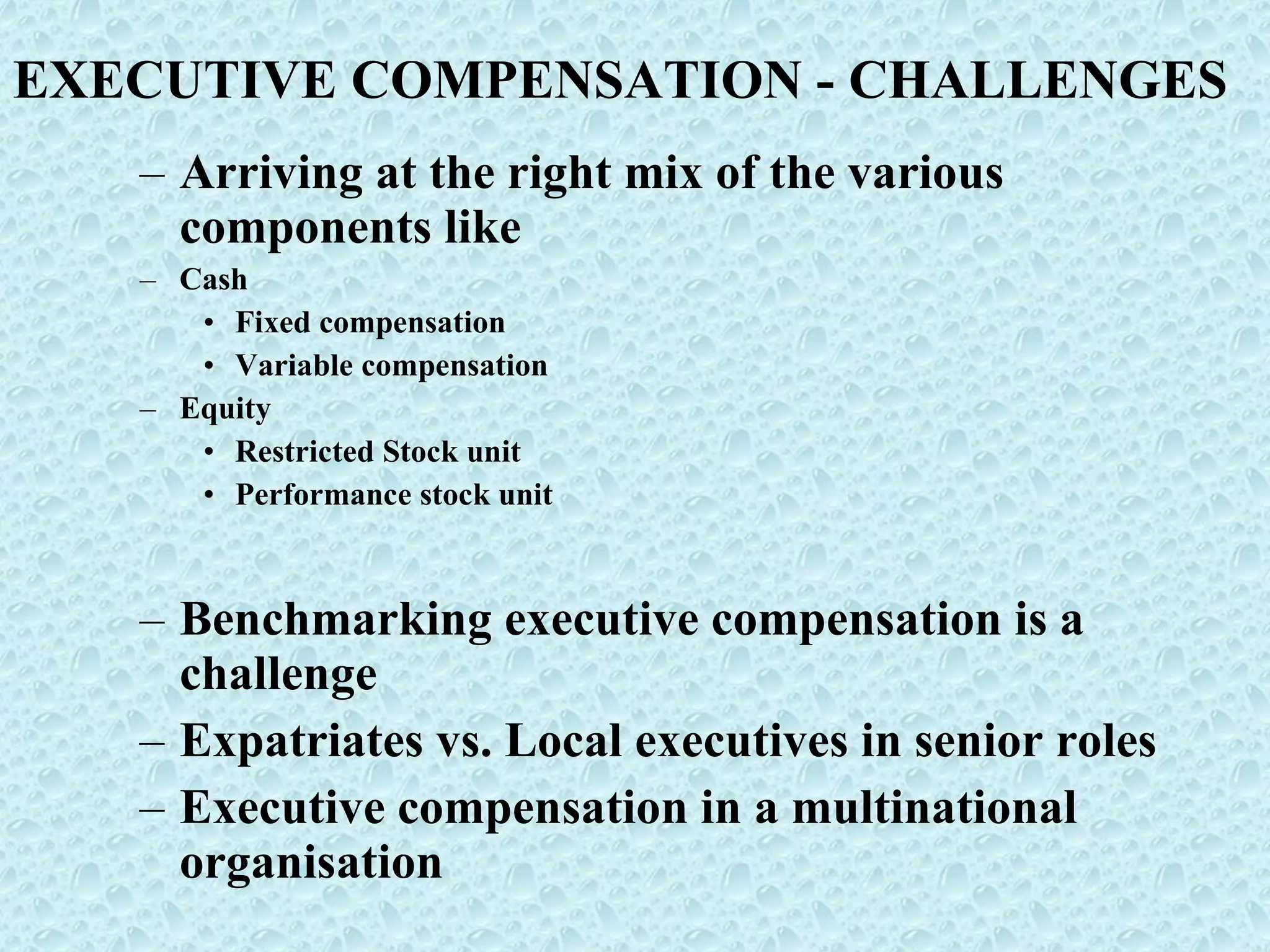 EXECUTIVE COMPENSATION - CHALLENGES Arriving at the right mix of the various components like Cash Fixed compensation Variable compensation Equity Restricted Stock unit Performance stock unit Benchmarking executive compensation is a challenge Expatriates vs. Local executives in senior roles Executive compensation in a multinational organisation 