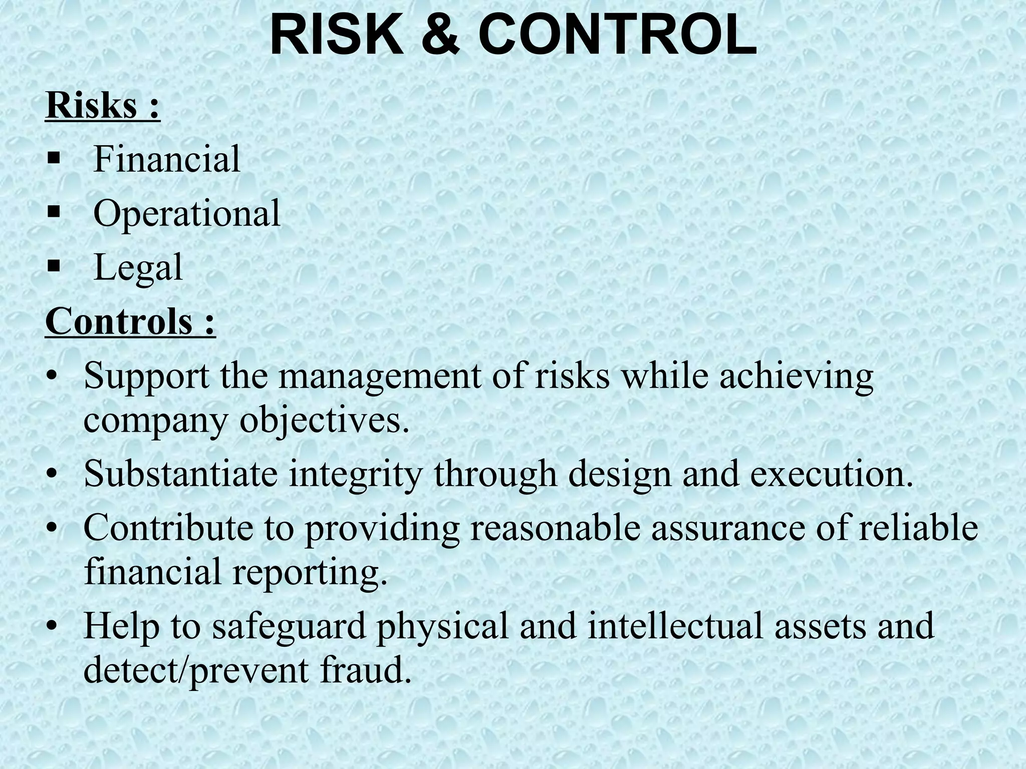 Risks : Financial  Operational  Legal Controls : Support the management of risks while achieving company objectives. Substantiate integrity through design and execution. Contribute to providing reasonable assurance of reliable financial reporting. Help to safeguard physical and intellectual assets and detect/prevent fraud. RISK & CONTROL 