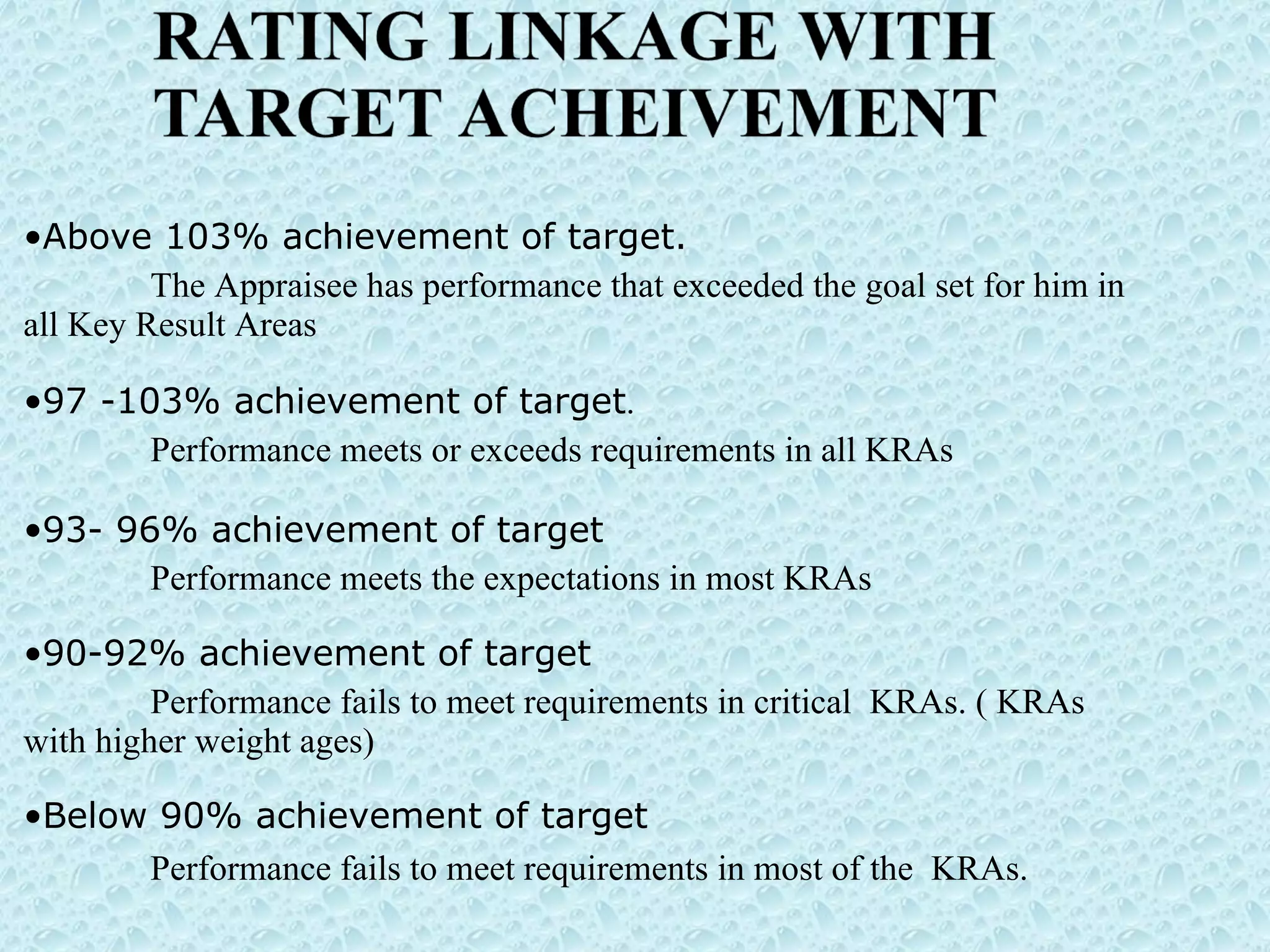 Above 103% achievement of target.   The Appraisee has performance that exceeded the goal set for him in all Key Result Areas  97 -103% achievement of target . Performance meets or exceeds requirements in all KRAs  93- 96% achievement of target Performance meets the expectations in most KRAs  90-92% achievement of target Performance fails to meet requirements in critical  KRAs. ( KRAs with higher weight ages) Below 90% achievement of target Performance fails to meet requirements in most of the  KRAs.  