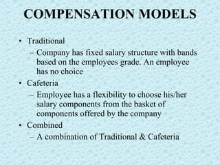 COMPENSATION MODELS Traditional Company has fixed salary structure with bands based on the employees grade. An employee has no choice Cafeteria Employee has a flexibility to choose his/her salary components from the basket of components offered by the company Combined A combination of Traditional & Cafeteria 