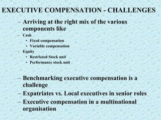 EXECUTIVE COMPENSATION - CHALLENGES Arriving at the right mix of the various components like Cash Fixed compensation Variable compensation Equity Restricted Stock unit Performance stock unit Benchmarking executive compensation is a challenge Expatriates vs. Local executives in senior roles Executive compensation in a multinational organisation 