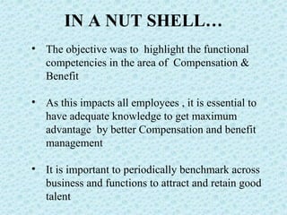 IN A NUT SHELL… The objective was to  highlight the functional competencies in the area of  Compensation & Benefit As this impacts all employees , it is essential to have adequate knowledge to get maximum advantage  by better Compensation and benefit management It is important to periodically benchmark across business and functions to attract and retain good talent 