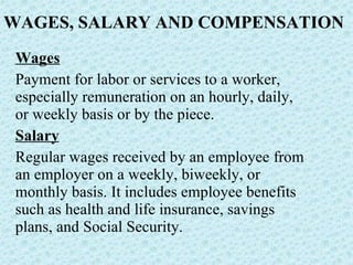 WAGES, SALARY AND COMPENSATION Wages Payment for labor or services to a worker, especially remuneration on an hourly, daily, or weekly basis or by the piece. Salary Regular wages received by an employee from an employer on a weekly, biweekly, or monthly basis. It includes employee benefits such as health and life insurance, savings plans, and Social Security.  