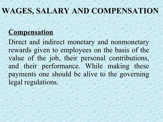 Compensation Direct and indirect monetary and nonmonetary rewards given to employees on the basis of the value of the job, their personal contributions, and their performance. While making these payments one should be alive to the governing legal regulations. WAGES, SALARY AND COMPENSATION 