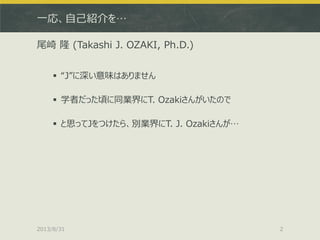 一応、自己紹介を…
尾崎 隆 (Takashi J. OZAKI, Ph.D.)
 “J”に深い意味はありません
 学者だった頃に同業界にT. Ozakiさんがいたので
 と思ってJをつけたら、別業界にT. J. Ozakiさんが…
20...