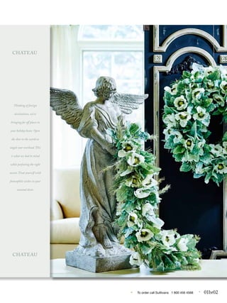 • To order call Sulllivans 1 800 456 4568 • 01br02
...
Thinking of foreign
destinations, we’re
bringing far off places to
your holiday home. Open
the door to the world as
angels soar overhead. This
is what we had in mind
while perfecting the right
accent. Treat yourself with
francophile wishes in your
seasonal decor.
CHATEAU
CHATEAU
 