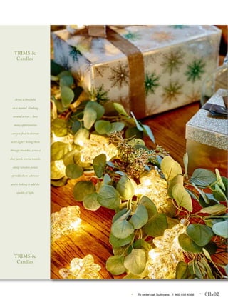 • To order call Sulllivans 1 800 456 4568 • 01br02
..
Across a threshold,
on a mantel, climbing
around a tree… how
many opportunities
can you find to decorate
with light? String them
through branches, across a
door jamb, over a mantle,
along window panes;
sprinkle them wherever
you’re looking to add the
sparkle of light.
TRIMS &
Candles
TRIMS &
Candles
 