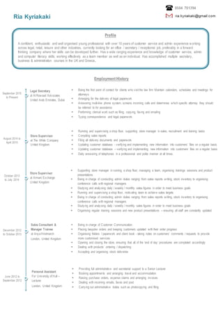 Ria Kyriakaki
Employment History
Profile
A confident, enthusiastic and well organised young professional with over 10 years of customer service and admin experience working
across legal, retail, leisure and other industries, currently looking for an office / secretary / receptionist job, preferably in a forward
thinking company where her skills can be developed further. Has a wide ranging experience and knowledge of customer service, admin
and computer literacy skills; working effectively as a team member as well as an individual. Has accomplished multiple secretary,
business & administration courses in the UK and Greece.
September 2015
to Present
June 2012 to
September 2012
December 2012
to October 2013
October 2013
to July 2014
August 2014 to
April 2015
Legal Secretary
at Al Rowaad Advocates
United Arab Emirates, Dubai
 Being the first point of contact for clients who visit the law firm Maintain calendars, schedules and meetings for
attorneys
 Arranging for the delivery of legal paperwork
 Answering multi-line phone system, screens incoming calls and determines which specific attorney they should
be referred to for assistance
 Performing clerical work such as filing, copying, faxing and emailing
 Typing correspondence and legal paperwork
 Running and supervising a shop floor, supporting store manager in sales, recruitment and training tasks
 Compiling sales reports
 Filing all delivery documents and paperwork
 Updating customer database - verifying and implementing new information into customers’ files on a regular basis
 Updating customer database – verifying and implementing new information into customers’ files on a regular basis
 Daily answering of telephones in a professional and polite manner at all times.
Store Supervisor
at The White Company
United Kingdom
Store Supervisor
at Armani Exchange
United Kingdom
 Supporting store manager in running a shop floor, managing a team, organising trainings sessions and product
presentations
 Being in charge of conducting admin duties ranging from sales reports writing, stock inventory to organising
conference calls with regional managers
 Studying and analysing daily / weekly / monthly sales figures in order to meet business goals
 Running and supervising a shop floor, motivating team to achieve sales targets
 Being in charge of conducting admin duties ranging from sales reports writing, stock inventory to organising
conference calls with regional managers
 Studying and analysing daily / weekly / monthly sales figures in order to meet business goals
 Organising regular training sessions and new product presentations – ensuring all staff are constantly updated
Sales Consultant &
Manager Trainee
at AnyaHindmarch
London, United Kingdom
 Being in charge of Customer Communication
 Placing bespoke orders and keeping customers updated with their order progress
 Organising folders / paperwork and client book - taking notes on customers’ comments / requests to provide
more customised services
 Opening and closing the store, ensuring that all of the ‘end of day’ procedures are completed accordingly
 Dealing with products’ ordering / dispatching
 Accepting and organising stock deliveries
Personal Assistant
For University of Hull –
Lecturer
London, United Kingdom
 Providing full administrative and secretarial support to a Senior Lecturer
 Booking appointments and arranging travel and accommodation
 Raising purchase orders, expense claims and arranging invoices
 Dealing with incoming emails, faxes and post
 Carrying out administrative duties such as photocopying and filing
 