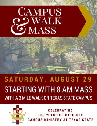 mass
Campus
walk
&
STARTING WITH 8 AM MASS
S A T U R D A Y , A U G U S T 2 9
C E L E B R A T I N G
1 0 0 Y E A R S O F C A T H O L I C
C A M P U S M I N I S T R Y A T T E X A S S T A T E
WITH A 3 MILE WALK ON TEXAS STATE CAMPUS
 