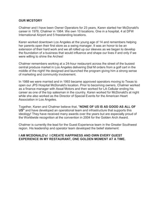 OUR MCSTORY
Chalmer and I have been Owner Operators for 23 years. Karen started her McDonald's
career in 1978, Chalmer in 1984. We own 10 locations. One in a hospital, 4 at DFW
International Airport and 5 freestanding locations.
Karen worked downtown Los Angeles at the young age of 14 and remembers helping
her parents open their first store as a swing manager. It was an honor to be an
extension of their hard work and we all rolled up our sleeves as we began to develop
the foundation of a business that would influence and shape our lives if and only if we
were willing to shine the Arches!
Chalmer remembers working at a 24-hour restaurant across the street of the busiest
central produce market in Los Angeles delivering Dial M orders from a golf cart in the
middle of the night! He designed and launched the program giving him a strong sense
of marketing and community involvement.
In 1988 we were married and in 1993 became approved operators moving to Texas to
open our JPS Hospital McDonald's location. Prior to becoming owners, Chalmer worked
as a finance manager with Assal Motors and then worked for LA Cellular ending his
career as one of the top salesman in the country. Karen worked for McDonald's at night
while she also worked as the Director of Special Events for the American Heart
Association in Los Angeles.
Together, Karen and Chalmer believe that, "NONE OF US IS AS GOOD AS ALL OF
US" and have developed an operational team and infrastructure that supports this
ideology! They have received many awards over the years but are especially proud of
the Worldwide recognition at the convention in 2004 for the Golden Arch Award.
Chalmer is currently the lead for the Guest Experience team in the Greater Southwest
region. His leadership and operator team developed the belief statement:
I AM MCDONALD's! I CREATE HAPPINESS AND OWN EVERY GUEST
EXPERIENCE IN MY RESTAURANT, ONE GOLDEN MOMENT AT A TIME.
 