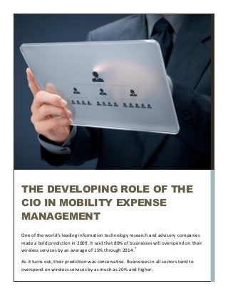 One of the world’s leading information technology research and advisory companies
made a bold prediction in 2009. It said that 80% of businesses will overspend on their
wireless services by an average of 15% through 2014.*
As it turns out, their prediction was conservative. Businesses in all sectors tend to
overspend on wireless services by as much as 20% and higher.
THE DEVELOPING ROLE OF THE
CIO IN MOBILITY EXPENSE
MANAGEMENT
 