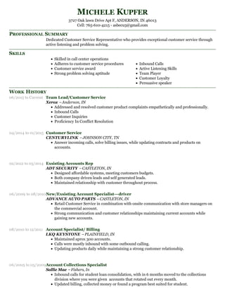 PROFESSIONAL SUMMARY
SKILLS
WORK HISTORY
MICHELE KUPFER
3727 Oak lawn Drive Apt F, ANDERSON, IN 46013
Cell: 765-610-4215 - asbecu3@gmail.com
Dedicated Customer Service Representative who provides exceptional customer service through
active listening and problem solving.
Skilled in call center operations
Adheres to customer service procedures
Customer service award
Strong problem solving aptitude
Inbound Calls
Active Listening Skills
Team Player
Customer Loyalty
Persuasive speaker
06/2015 to Current Team Lead/Customer Service
Xerox –Anderson, IN
Addressed and resolved customer product complaints empathetically and professionally.
Inbound Calls
Customer Inquiries
Proficiency In Conflict Resolution
04/2014 to 01/2015 Customer Service
CENTURYLINK –JOHNSON CITY, TN
Answer incoming calls, solve billing issues, while updating contracts and products on
accounts.
02/2012 to 03/2014 Exsisting Accounts Rep
ADT SECURITY –CASTLETON, IN
Designed affordable systems, meeting customers budgets.
Both company driven leads and self generated leads.
Maintained relationship with customer throughout process.
06/2009 to 08/2010New/Exsisting Account Specialist---driver
ADVANCE AUTO PARTS –CASTLETON, IN
Retail Customer Service in combination with onsite communication with store managers on
the commercial account.
Strong communication and customer relationships maintaining current accounts while
gaining new accounts.
08/2010 to 12/2011 Account Specialist/ Billing
LKQ KEYSTONE –PLAINFIELD, IN
Maintained aprox 300 accounts.
Calls were mostly inbound with some outbound calling.
Updating products daily while maintaining a strong customer relationship.
06/2005 to 05/2009Account Collections Specialist
Sallie Mae – Fishers, In
Inbound calls for student loan consolidation, with in 6 months moved to the collections
division where you were given accounts that rotated out every month.
Updated billing, collected money or found a program best suited for student.
 