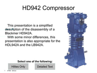 1 07/98 CB-2xx
Hilites Only
HD942 Compressor
This presentation is a simplified
description of the disassembly of a
Blackmer HD942A.
With some minor differences, this
presentation is also appropriate for the
HDL942A and the LB942A.
Select one of the following:
Detailed Text
 