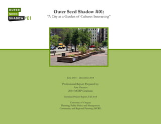 Outer Seed Shadow #01:
“A City as a Garden of Cultures Interacting”
June 2014 – December 2014
Professional Report Prepared by:
Ana Orozco
2014 MCRP Graduate
Terminal Project Report, Fall 2014
University of Oregon
Planning, Public Policy and Management
Community and Regional Planning (MCRP)
 