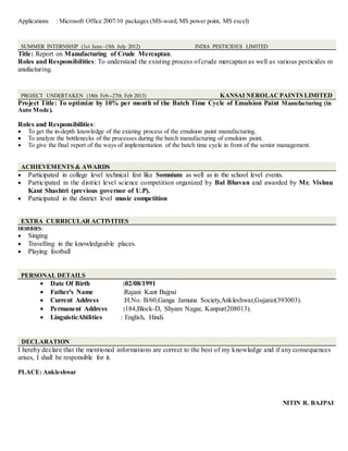 Applications : Microsoft Office 2007/10 packages (MS-word, MS power point, MS excel)
SUMMER INTERNSHIP (1st June -15th July 2012) INDIA PESTICIDES LIMITED
Title: Report on Manufacturing of Crude Mercaptan.
Roles and Responsibilities: To understand the existing process of crude mercaptan as well as various pesticides m
anufacturing.
PROJECT UNDERTAKEN (18th Feb--27th Feb 2013) KANSAI NEROLACPAINTS LIMITED
Project Title: To optimize by 10% per month of the Batch Time Cycle of Emulsion Paint Manufacturing (in
Auto Mode).
Roles and Responsibilities:
 To get the in-depth knowledge of the existing process of the emulsion paint manufacturing.
 To analyze the bottlenecks of the processes during the batch manufacturing of emulsion paint.
 To give the final report of the ways of implementation of the batch time cycle in front of the senior management.
ACHIEVEMENTS & AWARDS
 Participated in college level technical fest like Somnium as well as in the school level events.
 Participated in the district level science competition organized by Bal Bhavan and awarded by Mr. Vishnu
Kant Shashtri (previous governor of U.P).
 Participated in the district level music competition
EXTRA CURRICULAR ACTIVITIES
HOBBIES:
 Singing
 Travelling in the knowledgeable places.
 Playing football
PERSONAL DETAILS
 Date Of Birth :02/08/1991
 Father’s Name :Rajani Kant Bajpai
 Current Address :H.No. B/60,Ganga Jamuna Society,Ankleshwar,Gujarat(393003).
 Permanent Address :184,Block-D, Shyam Nagar, Kanpur(208013).
 LinguisticAbilities : English, Hindi.
DECLARATION
I hereby declare that the mentioned informations are correct to the best of my knowledge and if any consequences
arises, I shall be responsible for it.
PLACE: Ankleshwar
NITIN R. BAJPAI
 