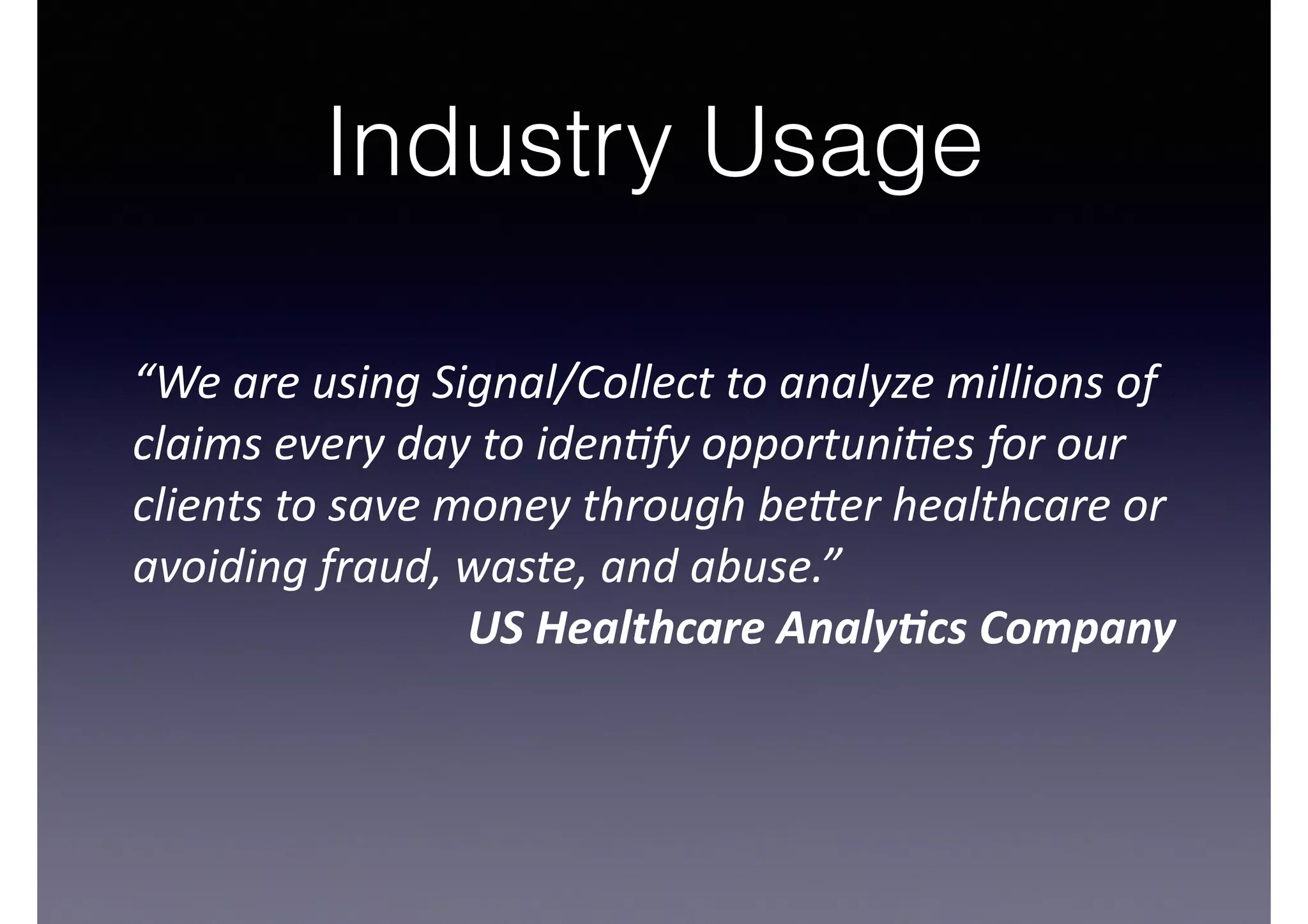 Industry Usage
!
“We	
  are	
  using	
  Signal/Collect	
  to	
  analyze	
  millions	
  of	
  
claims	
  every	
  day	
  to	
  iden9fy	
  opportuni9es	
  for	
  our	
  
clients	
  to	
  save	
  money	
  through	
  be=er	
  healthcare	
  or	
  
avoiding	
  fraud,	
  waste,	
  and	
  abuse.”	
  
US	
  Healthcare	
  Analy/cs	
  Company	
  
 
 