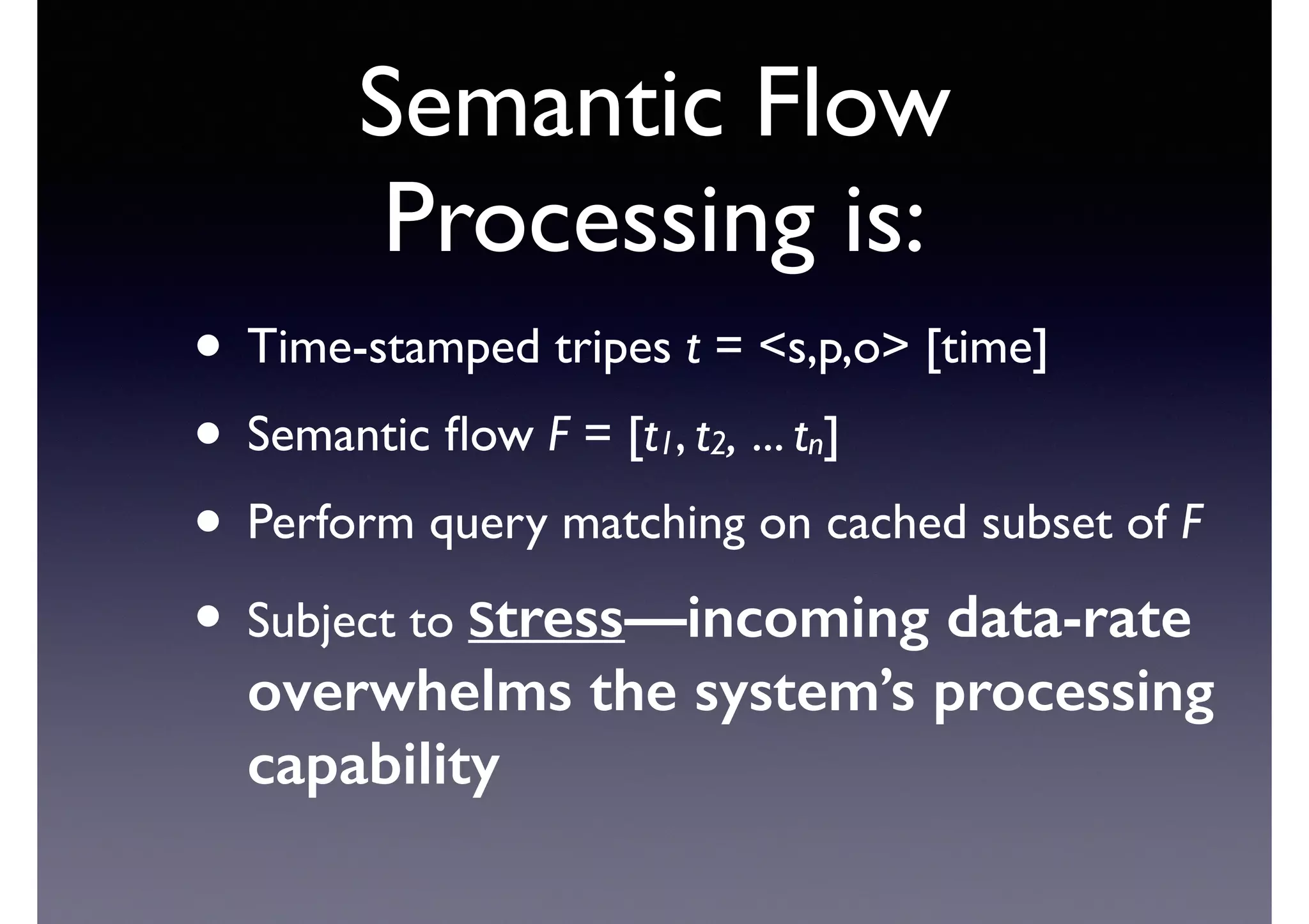 Semantic Flow
Processing is:
• Time-stamped tripes t = <s,p,o> [time] 	

• Semantic ﬂow F = [t1, t2, ... tn]	

• Perform query matching on cached subset of F	

• Subject to Stress—incoming data-rate
overwhelms the system’s processing
capability
 