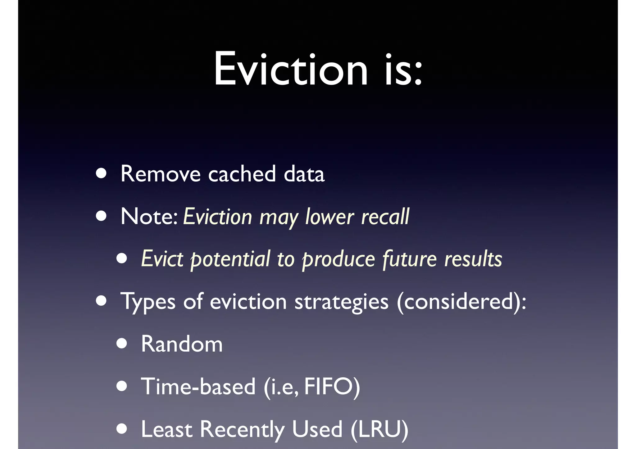 Eviction is:
• Remove cached data	

• Note: Eviction may lower recall	

• Evict potential to produce future results	

• Types of eviction strategies (considered):	

• Random	

• Time-based (i.e, FIFO)	

• Least Recently Used (LRU)
 